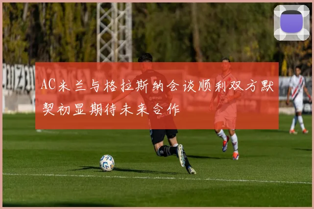 AC米兰与格拉斯纳会谈顺利双方默契初显期待未来合作