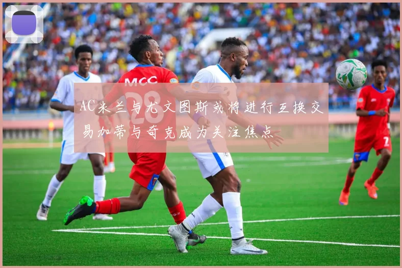 AC米兰与尤文图斯或将进行互换交易加蒂与奇克成为关注焦点