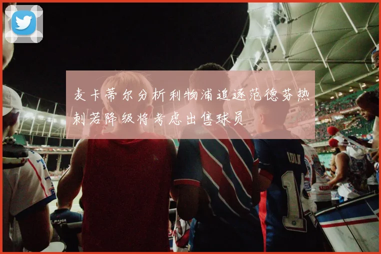 麦卡蒂尔分析利物浦追逐范德芬热刺若降级将考虑出售球员