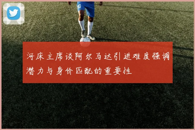 河床主席谈阿尔马达引进难度强调潜力与身价匹配的重要性
