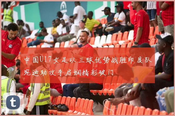 中国U17女足以三球优势战胜印度队宛迪助攻李启娴精彩破门