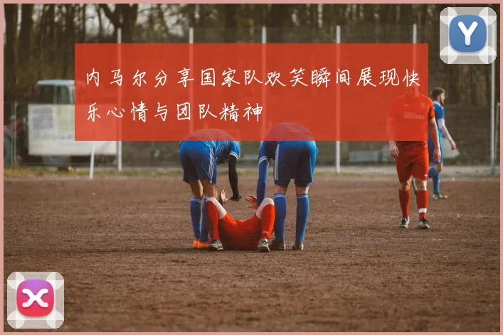 内马尔分享国家队欢笑瞬间展现快乐心情与团队精神