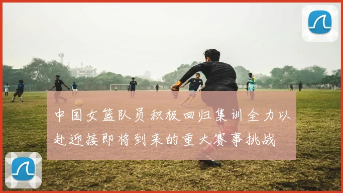 中国女篮队员积极回归集训全力以赴迎接即将到来的重大赛事挑战