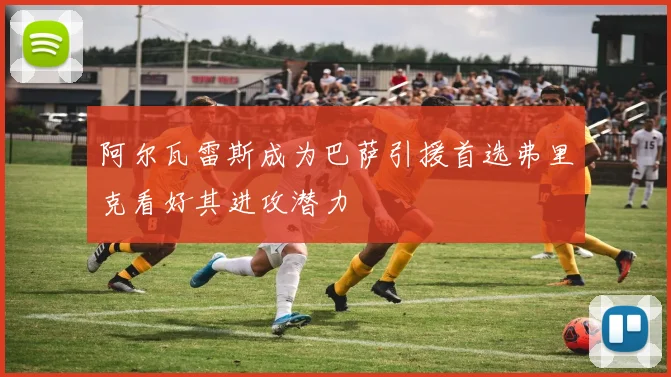 阿尔瓦雷斯成为巴萨引援首选弗里克看好其进攻潜力