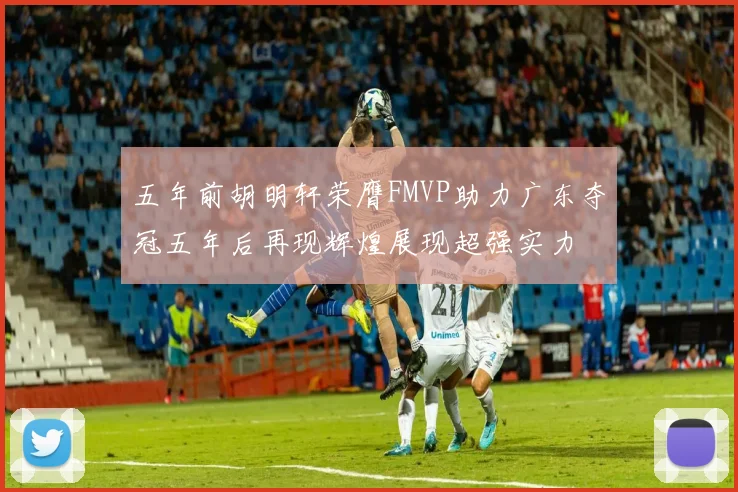 五年前胡明轩荣膺FMVP助力广东夺冠五年后再现辉煌展现超强实力