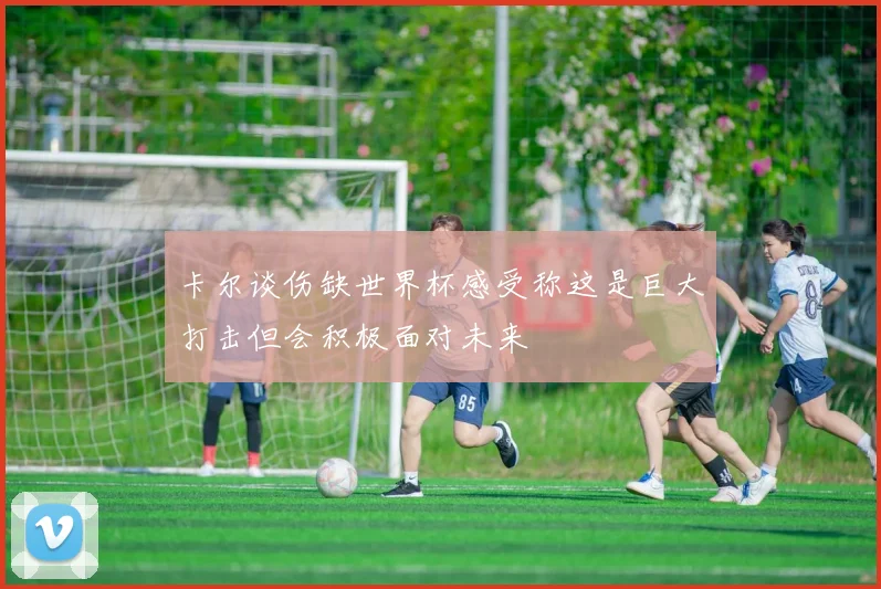 卡尔谈伤缺世界杯感受称这是巨大打击但会积极面对未来